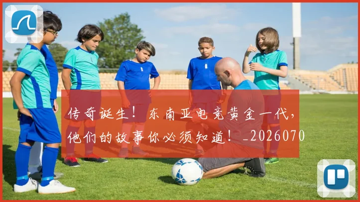 传奇诞生！东南亚电竞黄金一代，他们的故事你必须知道！_20260704165639