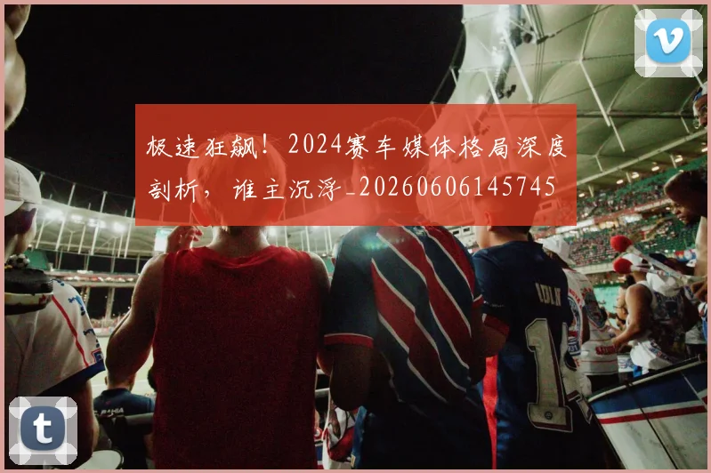 极速狂飙！2024赛车媒体格局深度剖析，谁主沉浮_20260606145745