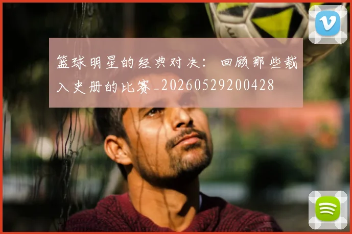 篮球明星的经典对决：回顾那些载入史册的比赛_20260529200428