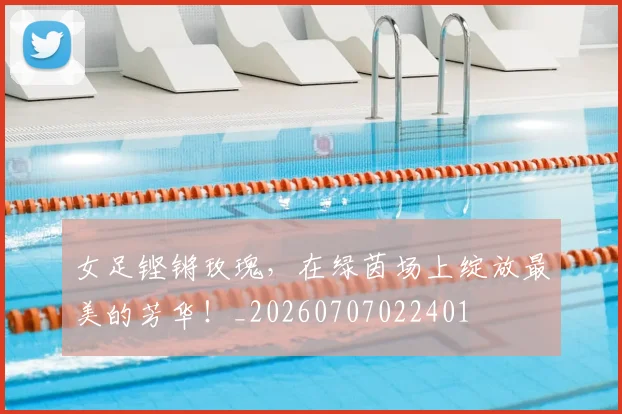 女足铿锵玫瑰，在绿茵场上绽放最美的芳华！_20260707022401