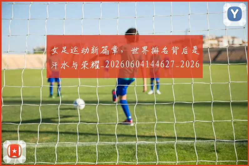 女足运动新篇章，世界排名背后是汗水与荣耀_20260604144627_20260707022400