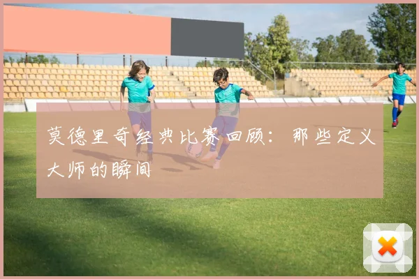 莫德里奇经典比赛回顾：那些定义大师的瞬间