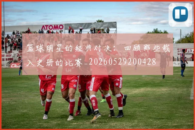 篮球明星的经典对决：回顾那些载入史册的比赛_20260529200428