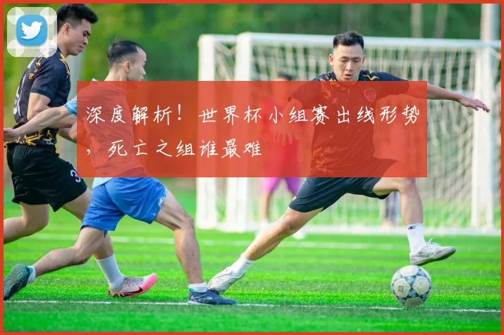 深度解析！世界杯小组赛出线形势，死亡之组谁最难