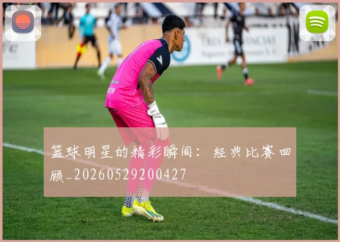 篮球明星的精彩瞬间：经典比赛回顾_20260529200427