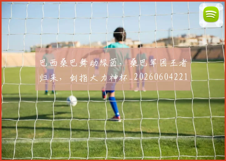 巴西桑巴舞动绿茵，桑巴军团王者归来，剑指大力神杯_20260604221431
