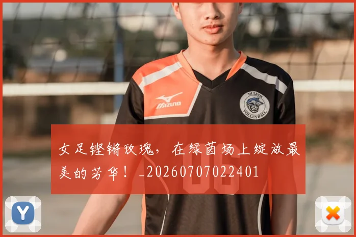 女足铿锵玫瑰,在绿茵场上绽放最美的芳华!_20260707022401
