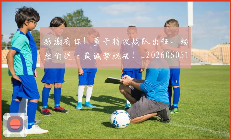 感谢有你！量子特攻战队出征，粉丝们送上最诚挚祝福！_20260605155343