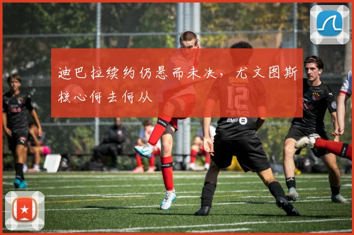 迪巴拉续约仍悬而未决，尤文图斯核心何去何从