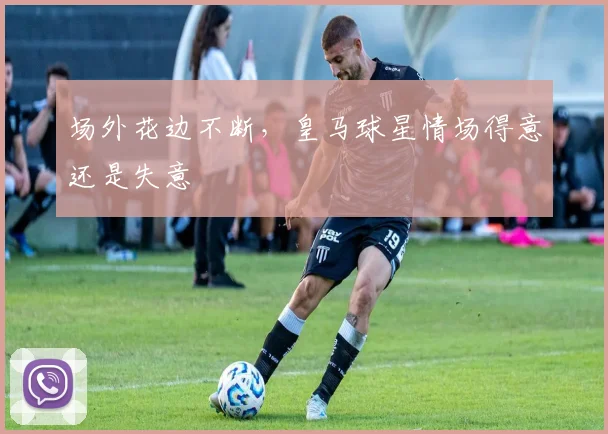 场外花边不断，皇马球星情场得意还是失意
