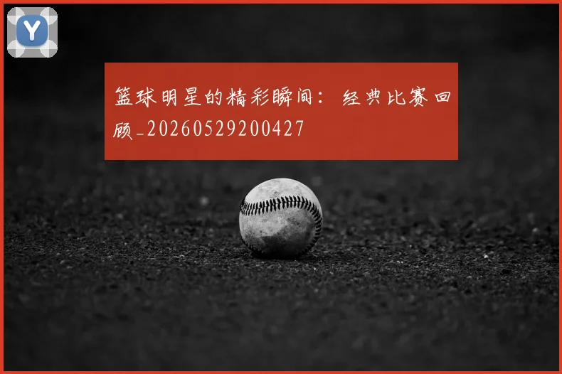 篮球明星的精彩瞬间：经典比赛回顾_20260529200427