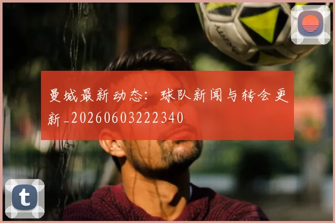 曼城最新动态：球队新闻与转会更新_20260603222340