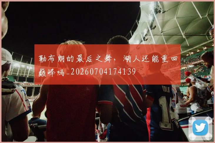 勒布朗的最后之舞，湖人还能重回巅峰吗_20260704174139