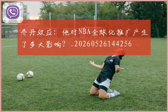 乔丹效应：他对NBA全球化推广产生了多大影响？_20260526144256
